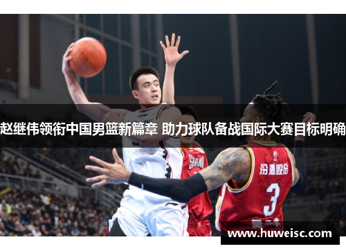 赵继伟领衔中国男篮新篇章 助力球队备战国际大赛目标明确